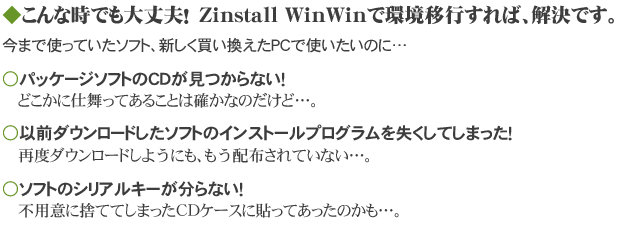 ◆こんな時でも大丈夫！　Zinstall WinWinで環境移行すれば、解決です。　今まで使っていたソフト、新しく買い換えたPCで使いたいのに…　パッケージソフトのCDが見つからない！　どこかに仕舞ってあることは確かなのだけど…。　以前ダウンロード入手したソフトのインストールプログラムを失くしてしまった！　再度ダウンロードしようにも、もう配布されていない…。　ソフトのシリアルキーが分らない！　不用意に捨ててしまったCDケースに貼ってあったのかも…。
